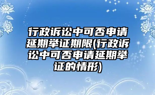 行政訴訟中可否申請延期舉證期限(行政訴訟中可否申請延期舉證的情形)