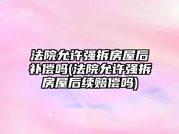 法院允許強拆房屋后補償嗎(法院允許強拆房屋后續(xù)賠償嗎)