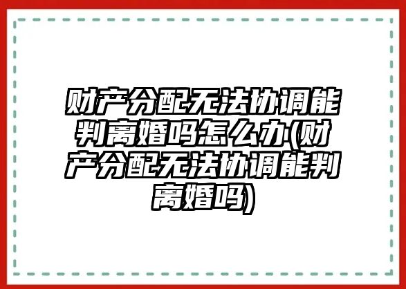 財產分配無法協調能判離婚嗎怎么辦(財產分配無法協調能判離婚嗎)