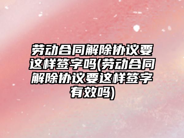 勞動合同解除協議要這樣簽字嗎(勞動合同解除協議要這樣簽字有效嗎)