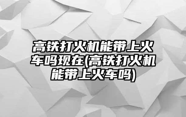 高鐵打火機能帶上火車嗎現在(高鐵打火機能帶上火車嗎)