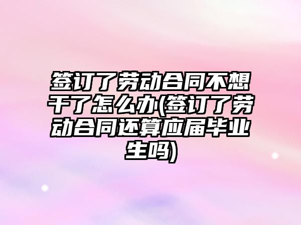 簽訂了勞動合同不想干了怎么辦(簽訂了勞動合同還算應屆畢業(yè)生嗎)