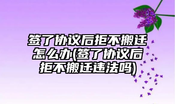 簽了協議后拒不搬遷怎么辦(簽了協議后拒不搬遷違法嗎)