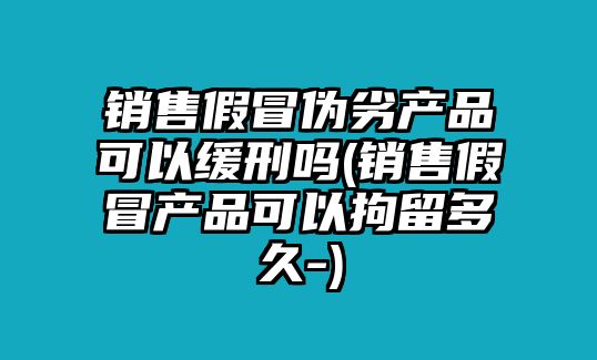 銷售假冒偽劣產品可以緩刑嗎(銷售假冒產品可以拘留多久-)