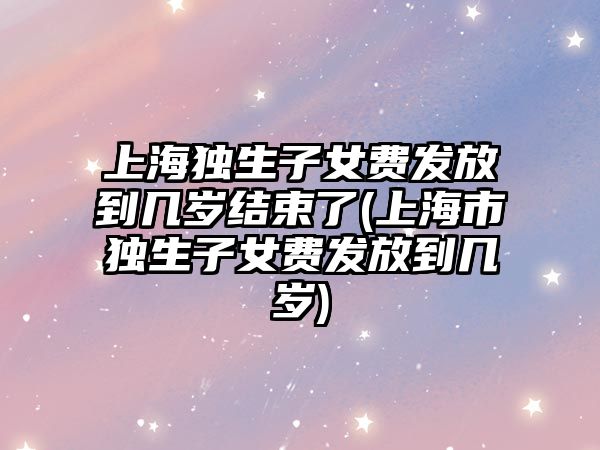 上海獨生子女費發放到幾歲結束了(上海市獨生子女費發放到幾歲)