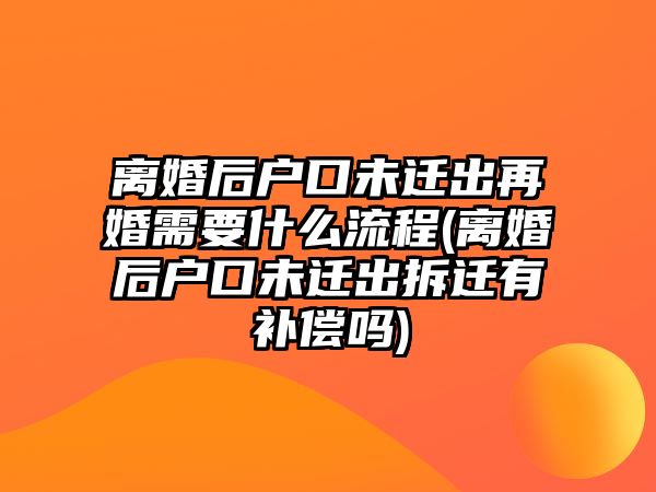 離婚后戶口未遷出再婚需要什么流程(離婚后戶口未遷出拆遷有補償嗎)