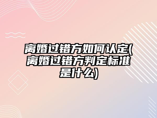 離婚過錯方如何認定(離婚過錯方判定標準是什么)