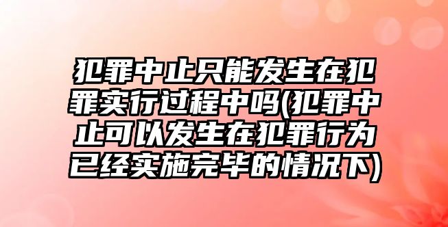 犯罪中止只能發(fā)生在犯罪實行過程中嗎(犯罪中止可以發(fā)生在犯罪行為已經(jīng)實施完畢的情況下)