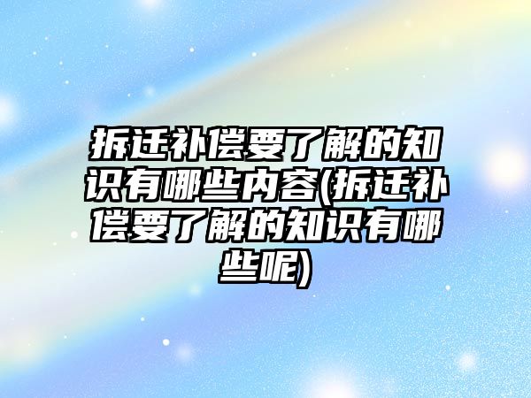 拆遷補償要了解的知識有哪些內容(拆遷補償要了解的知識有哪些呢)