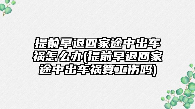 提前早退回家途中出車禍怎么辦(提前早退回家途中出車禍算工傷嗎)