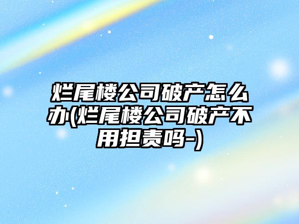 爛尾樓公司破產怎么辦(爛尾樓公司破產不用擔責嗎-)