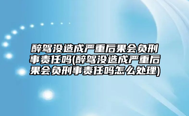 醉駕沒造成嚴重后果會負刑事責(zé)任嗎(醉駕沒造成嚴重后果會負刑事責(zé)任嗎怎么處理)