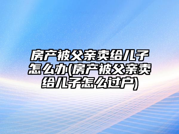 房產被父親賣給兒子怎么辦(房產被父親賣給兒子怎么過戶)