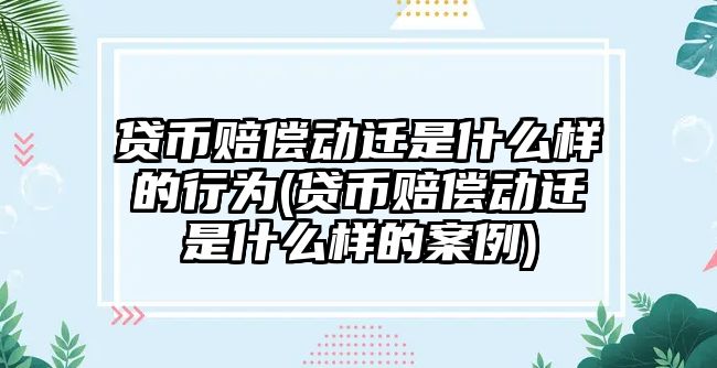 貸幣賠償動遷是什么樣的行為(貸幣賠償動遷是什么樣的案例)