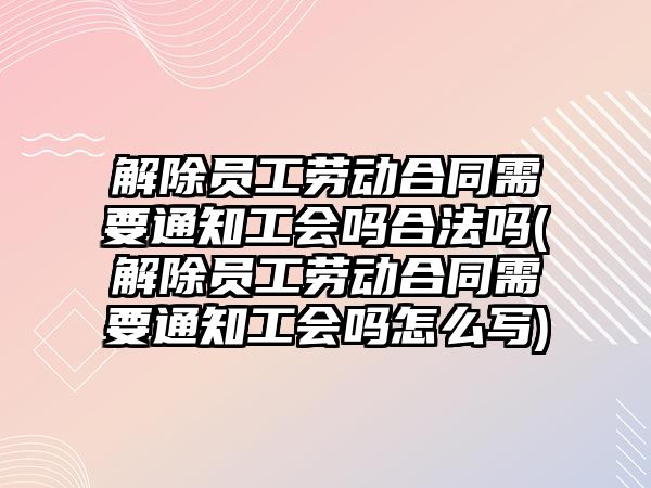 解除員工勞動合同需要通知工會嗎合法嗎(解除員工勞動合同需要通知工會嗎怎么寫)