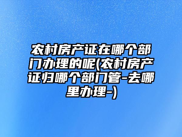 農村房產證在哪個部門辦理的呢(農村房產證歸哪個部門管-去哪里辦理-)