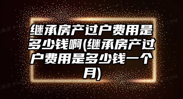 繼承房產過戶費用是多少錢啊(繼承房產過戶費用是多少錢一個月)