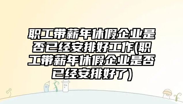 職工帶薪年休假企業是否已經安排好工作(職工帶薪年休假企業是否已經安排好了)