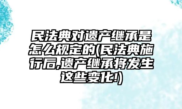 民法典對遺產繼承是怎么規定的(民法典施行后,遺產繼承將發生這些變化!)