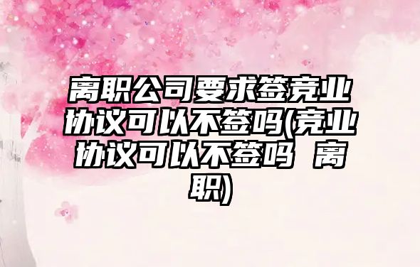 離職公司要求簽競業協議可以不簽嗎(競業協議可以不簽嗎 離職)