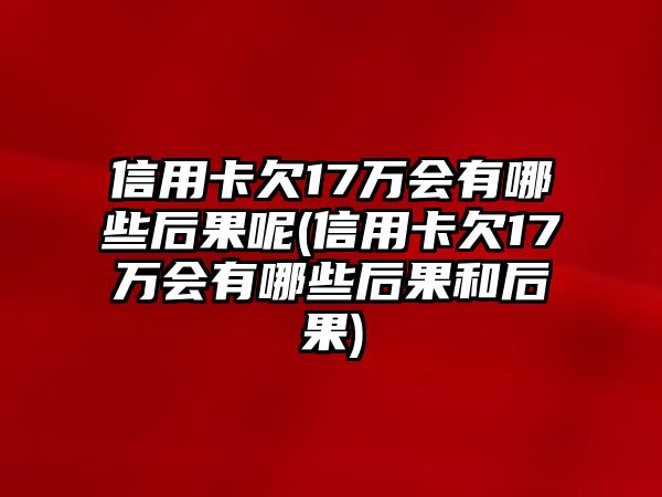 信用卡欠17萬會有哪些后果呢(信用卡欠17萬會有哪些后果和后果)