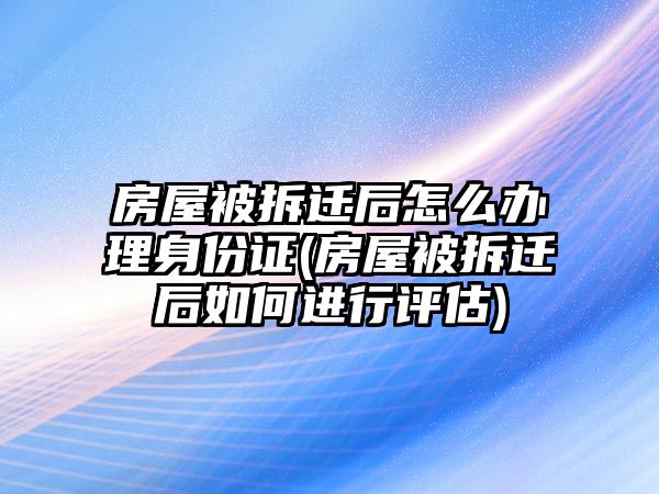 房屋被拆遷后怎么辦理身份證(房屋被拆遷后如何進行評估)