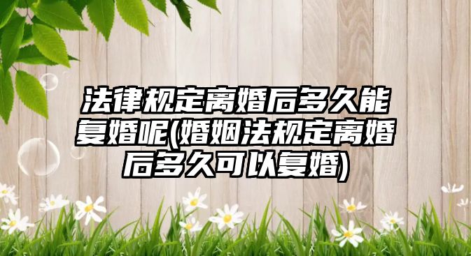 法律規定離婚后多久能復婚呢(婚姻法規定離婚后多久可以復婚)