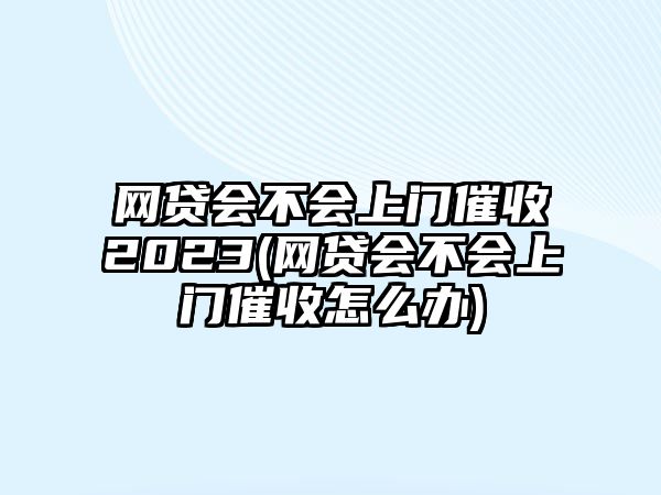 網貸會不會上門催收2023(網貸會不會上門催收怎么辦)