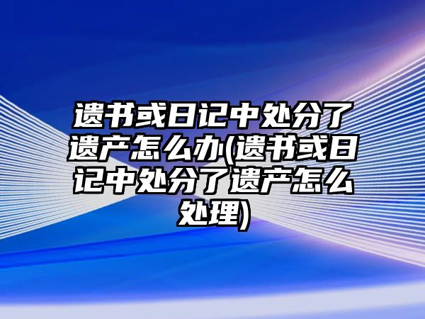 遺書或日記中處分了遺產怎么辦(遺書或日記中處分了遺產怎么處理)