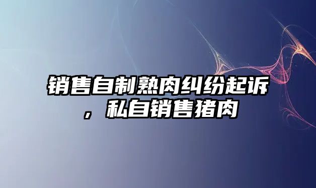 銷售自制熟肉糾紛起訴，私自銷售豬肉