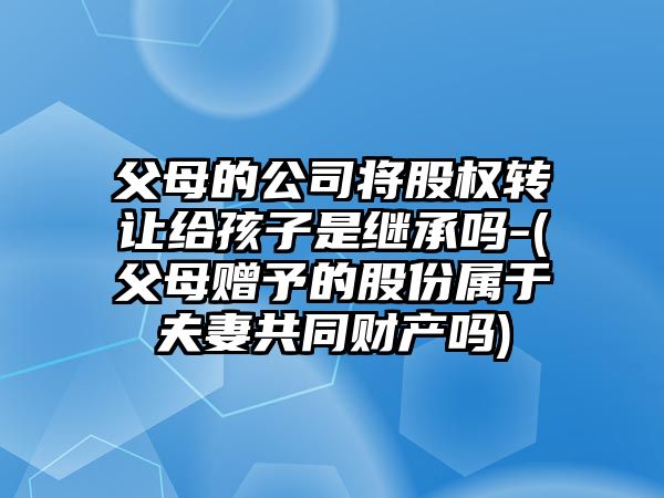 父母的公司將股權(quán)轉(zhuǎn)讓給孩子是繼承嗎-(父母贈(zèng)予的股份屬于夫妻共同財(cái)產(chǎn)嗎)