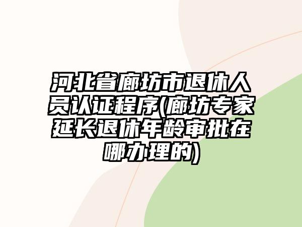 河北省廊坊市退休人員認證程序(廊坊專家延長退休年齡審批在哪辦理的)