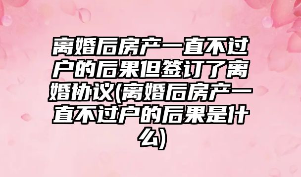 離婚后房產一直不過戶的后果但簽訂了離婚協議(離婚后房產一直不過戶的后果是什么)