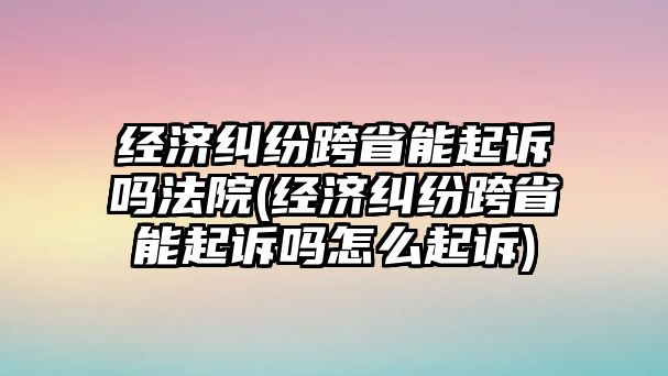 經濟糾紛跨省能起訴嗎法院(經濟糾紛跨省能起訴嗎怎么起訴)