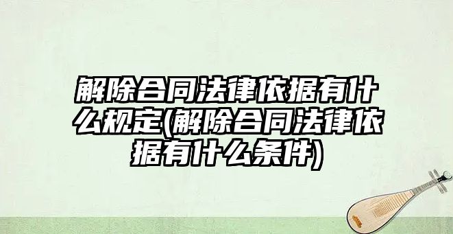 解除合同法律依據(jù)有什么規(guī)定(解除合同法律依據(jù)有什么條件)