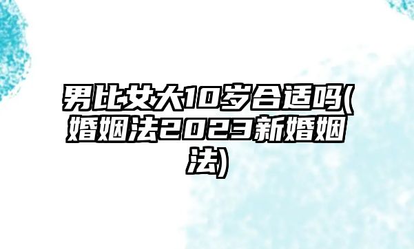 男比女大10歲合適嗎(婚姻法2023新婚姻法)