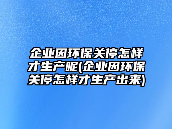 企業因環保關停怎樣才生產呢(企業因環保關停怎樣才生產出來)