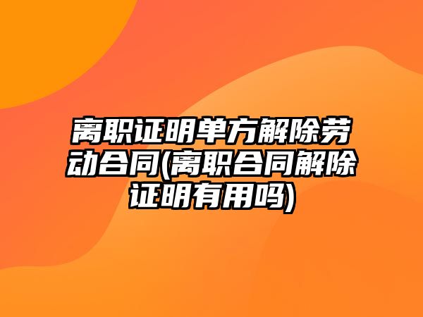 離職證明單方解除勞動合同(離職合同解除證明有用嗎)