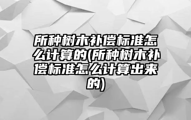 所種樹木補償標準怎么計算的(所種樹木補償標準怎么計算出來的)