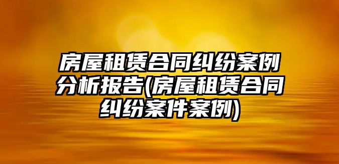 房屋租賃合同糾紛案例分析報告(房屋租賃合同糾紛案件案例)