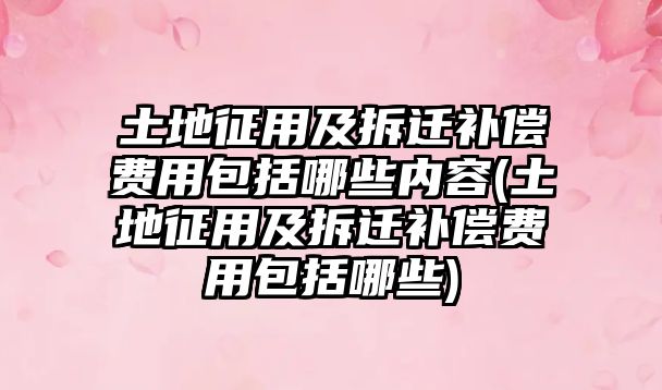 土地征用及拆遷補償費用包括哪些內(nèi)容(土地征用及拆遷補償費用包括哪些)