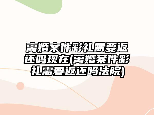 離婚案件彩禮需要返還嗎現(xiàn)在(離婚案件彩禮需要返還嗎法院)