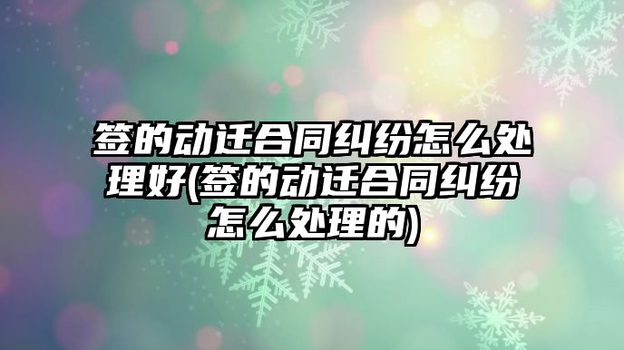 簽的動遷合同糾紛怎么處理好(簽的動遷合同糾紛怎么處理的)