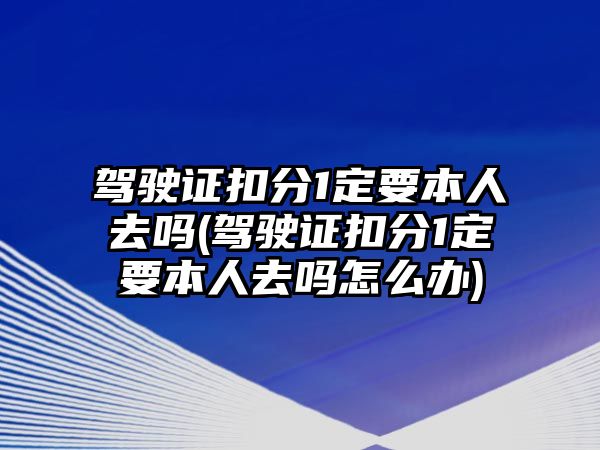 駕駛證扣分1定要本人去嗎(駕駛證扣分1定要本人去嗎怎么辦)