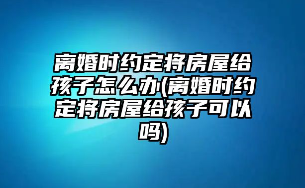 離婚時約定將房屋給孩子怎么辦(離婚時約定將房屋給孩子可以嗎)