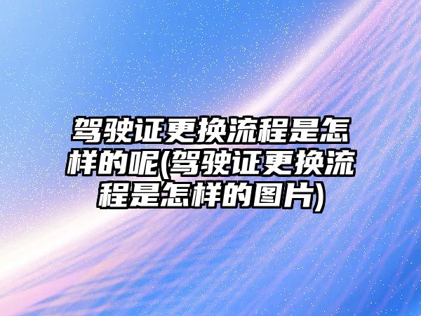 駕駛證更換流程是怎樣的呢(駕駛證更換流程是怎樣的圖片)