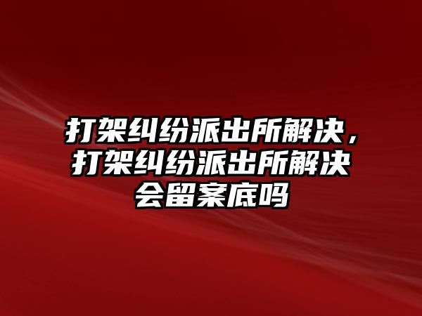 打架糾紛派出所解決，打架糾紛派出所解決會留案底嗎