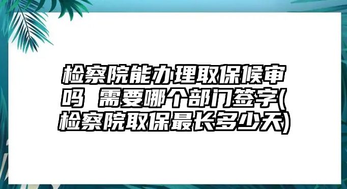 檢察院能辦理取保候?qū)弳?需要哪個部門簽字(檢察院取保最長多少天)