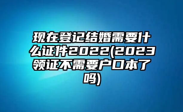 現在登記結婚需要什么證件2022(2023領證不需要戶口本了嗎)