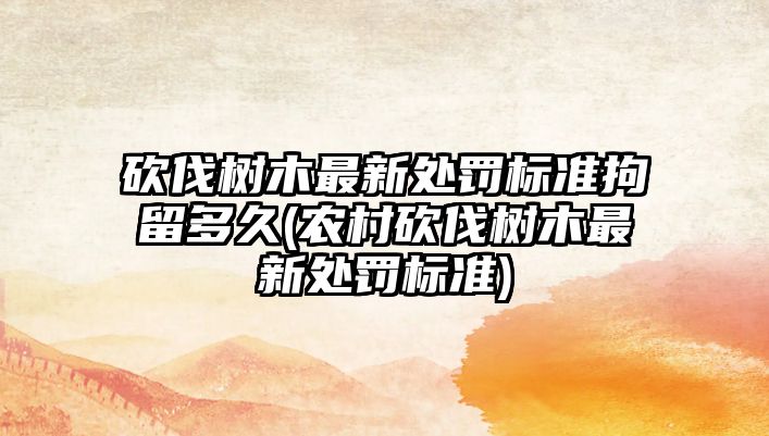 砍伐樹木最新處罰標準拘留多久(農村砍伐樹木最新處罰標準)